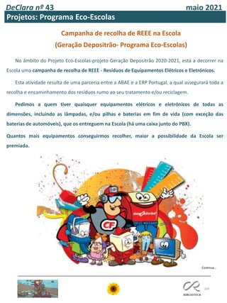 109
DeClara nº 43 maio 2021
Projetos: Programa Eco-Escolas
Campanha de recolha de REEE na Escola
(Geração Depositrão- Programa Eco-Escolas)
No âmbito do Projeto Eco-Escolas-projeto Geração Depositrão 2020-2021, está a decorrer na
Escola uma campanha de recolha de REEE - Resíduos de Equipamentos Elétricos e Eletrónicos.
Esta atividade resulta de uma parceria entre a ABAE e a ERP Portugal, a qual assegurará toda a
recolha e encaminhamento dos resíduos rumo ao seu tratamento e/ou reciclagem.
Pedimos a quem tiver quaisquer equipamentos elétricos e eletrónicos de todas as
dimensões, incluindo as lâmpadas, e/ou pilhas e baterias em fim de vida (com exceção das
baterias de automóveis), que os entreguem na Escola (há uma caixa junto do PBX).
Quantos mais equipamentos conseguirmos recolher, maior a possibilidade da Escola ser
premiada.
Continua…
 