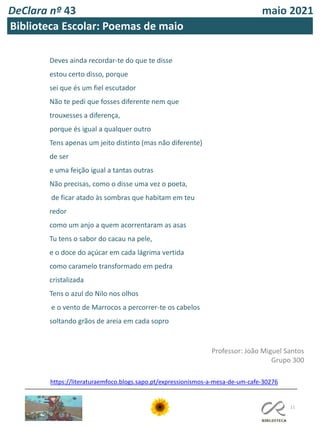 DeClara nº 43 maio 2021
11
Biblioteca Escolar: Poemas de maio
Deves ainda recordar-te do que te disse
estou certo disso, porque
sei que és um fiel escutador
Não te pedi que fosses diferente nem que
trouxesses a diferença,
porque és igual a qualquer outro
Tens apenas um jeito distinto (mas não diferente)
de ser
e uma feição igual a tantas outras
Não precisas, como o disse uma vez o poeta,
de ficar atado às sombras que habitam em teu
redor
como um anjo a quem acorrentaram as asas
Tu tens o sabor do cacau na pele,
e o doce do açúcar em cada lágrima vertida
como caramelo transformado em pedra
cristalizada
Tens o azul do Nilo nos olhos
e o vento de Marrocos a percorrer-te os cabelos
soltando grãos de areia em cada sopro
Professor: João Miguel Santos
Grupo 300
https://literaturaemfoco.blogs.sapo.pt/expressionismos-a-mesa-de-um-cafe-30276
 