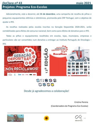 110
DeClara nº 43 maio 2021
Projetos: Programa Eco-Escolas
Adicionalmente, está a decorrer, até 31 de dezembro, uma campanha de recolha de pilhas e
pequenos equipamentos elétricos e eletrónicos, promovida pela ERP Portugal, com o objetivo de
ajudar o IPO.
As recolhas realizadas pelas escolas inscritas na Geração Depositrão 2020-2021, serão
contabilizadas para efeitos de concurso nacional, bem como para efeitos de donativo para o IPO.
Todas as pilhas e equipamentos recolhidos em escolas, lojas, municípios, empresas e
particulares vão ser convertidos num donativo a entregar ao Instituto Português de Oncologia –
IPO.
Cristina Pereira
(Coordenadora do Programa Eco-Escolas)
Desde já agradecemos a colaboração!
 