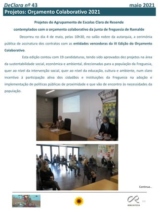 111
DeClara nº 43 maio 2021
Projetos: Orçamento Colaborativo 2021
Decorreu no dia 4 de maio, pelas 10h30, no salão nobre da autarquia, a cerimónia
pública de assinatura dos contratos com as entidades vencedoras da III Edição do Orçamento
Colaborativo.
Esta edição contou com 19 candidaturas, tendo sido aprovados dez projetos na área
da sustentabilidade social, económica e ambiental, direcionadas para a população da Freguesia,
quer ao nível da intervenção social, quer ao nível da educação, cultura e ambiente, num claro
incentivo à participação ativa dos cidadãos e instituições da Freguesia na adoção e
implementação de políticas públicas de proximidade e que vão de encontro às necessidades da
população.
Projetos do Agrupamento de Escolas Clara de Resende
contemplados com o orçamento colaborativo da junta de freguesia de Ramalde
Continua…
 