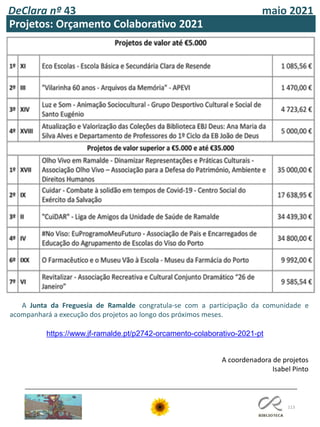 113
DeClara nº 43 maio 2021
A Junta da Freguesia de Ramalde congratula-se com a participação da comunidade e
acompanhará a execução dos projetos ao longo dos próximos meses.
https://www.jf-ramalde.pt/p2742-orcamento-colaborativo-2021-pt
Projetos: Orçamento Colaborativo 2021
A coordenadora de projetos
Isabel Pinto
 