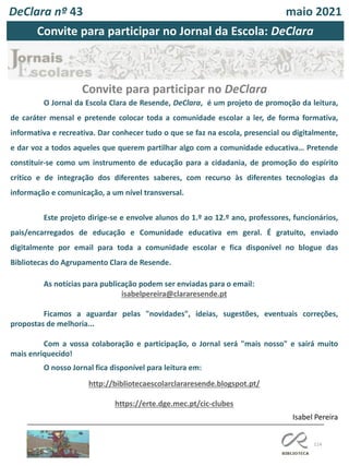 114
Isabel Pereira
O Jornal da Escola Clara de Resende, DeClara, é um projeto de promoção da leitura,
de caráter mensal e pretende colocar toda a comunidade escolar a ler, de forma formativa,
informativa e recreativa. Dar conhecer tudo o que se faz na escola, presencial ou digitalmente,
e dar voz a todos aqueles que querem partilhar algo com a comunidade educativa… Pretende
constituir-se como um instrumento de educação para a cidadania, de promoção do espírito
crítico e de integração dos diferentes saberes, com recurso às diferentes tecnologias da
informação e comunicação, a um nível transversal.
Este projeto dirige-se e envolve alunos do 1.º ao 12.º ano, professores, funcionários,
pais/encarregados de educação e Comunidade educativa em geral. É gratuito, enviado
digitalmente por email para toda a comunidade escolar e fica disponível no blogue das
Bibliotecas do Agrupamento Clara de Resende.
As notícias para publicação podem ser enviadas para o email:
isabelpereira@clararesende.pt
Ficamos a aguardar pelas "novidades", ideias, sugestões, eventuais correções,
propostas de melhoria...
Com a vossa colaboração e participação, o Jornal será "mais nosso" e sairá muito
mais enriquecido!
O nosso Jornal fica disponível para leitura em:
http://bibliotecaescolarclararesende.blogspot.pt/
https://erte.dge.mec.pt/cic-clubes
Convite para participar no DeClara
DeClara nº 43 maio 2021
Convite para participar no Jornal da Escola: DeClara
 