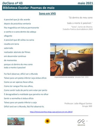DeClara nº 43 maio 2021
12
Biblioteca Escolar: Poemas de maio
Sono em VHS
"Só dentro do meu sono
toda a morte é possível."
"Sesta", Carlos de Oliveira.
Trabalho Poético.Assírio&Alvim.2003
é possível que já não acorde
depois da procelosa ventania
fita magnética em leitura permanente
o sonho e o sono dentro da cabeça
ofegante
é possível que dê voltas na cama
revolto em terra
soterrado
realizador abstrato de filmes
em desenrolar contínuo
de momentos
porque só dentro do meu sono
toda a morte é possível
Foi fácil observar, difícil ver o Mundo
Talvez para um poeta inferior seja árduo ofício
Como se ver apenas fosse olhar,
Como ter sangue frio nos olhos,
Como sentir tudo de perto sem estar por perto
É desagradável a realidade que penetra no olhar
Sentir a vermelho é árduo ofício
Talvez para um poeta inferior o seja
Difícil será ver o Mundo, fácil foi observá-lo.
Professor: João Miguel Santos
Grupo 300
https://literaturaemfoco.blogs.sapo.pt/sono-em-vhs-28519
A persistência da memória. Salvador Dalí. 1931
 