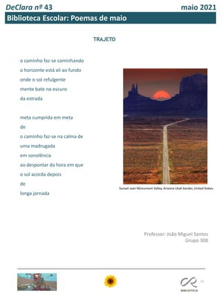 DeClara nº 43 maio 2021
13
Biblioteca Escolar: Poemas de maio
TRAJETO
o caminho faz-se caminhando
o horizonte está ali ao fundo
onde o sol refulgente
mente bate no escuro
da estrada
meta cumprida em meta
de
o caminho faz-se na calma de
uma madrugada
em sonolência
ao despontar da hora em que
o sol acorda depois
de
longa jornada
Professor: João Miguel Santos
Grupo 300
Sunset over Monument Valley, Arizona-Utah border, United States.
 