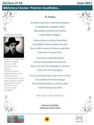 17
DeClara nº 43 maio 2021
III. Padrão
O esforço é grande e o homem é pequeno
Eu, Diogo Cão, navegador, deixei
Este padrão ao pé do areal moreno
E para diante naveguei.
A alma é divina e a obra é imperfeita.
Este padrão sinala ao vento e aos céus
Que, da obra ousada, é minha a parte feita:
O por-fazer é só com Deus.
E ao imenso e possível oceano
Ensinam estas Quinas, que aqui vês,
Que o mar com fim será grego ou romano:
O mar sem fim é português.
E a Cruz ao alto diz que o que me há na alma
E faz a febre em mim de navegar
Só encontrará de Deus na eterna calma
O porto sempre por achar.
“Mensagem”, Fernando Pessoa
Biblioteca Escolar: Poemas Escolhidos…
Poemas Escolhidos
Professor Paulo Freitas
FERNANDO PESSOA
Nasceu a 13 Junho 1888
(Lisboa, Portugal)
Morreu em 30
Novembro 1935
(Lisboa)
Fernando António
Nogueira Pessoa, mais
conhecido como
Fernando Pessoa, foi um
poeta, filósofo e escritor
português. Fernando
Pessoa é o mais
universal poeta
português.
 