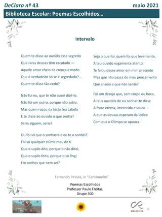 18
DeClara nº 43 maio 2021
Quem te disse ao ouvido esse segredo
Que raras deusas têm escutado —
Aquele amor cheio de crença e medo
Que é verdadeiro só se é segredado?...
Quem te disse tão cedo?
Não fui eu, que te não ousei dizê-lo.
Não foi um outro, porque não sabia.
Mas quem roçou da testa teu cabelo
E te disse ao ouvido o que sentia?
Seria alguém, seria?
Ou foi só que o sonhaste e eu te o sonhei?
Foi só qualquer ciúme meu de ti
Que o supôs dito, porque o não direi,
Que o supôs feito, porque o só fingi
Em sonhos que nem sei?
Seja o que for, quem foi que levemente,
A teu ouvido vagamente atento,
Te falou desse amor em mim presente
Mas que não passa do meu pensamento
Que anseia e que não sente?
Foi um desejo que, sem corpo ou boca,
A teus ouvidos de eu sonhar-te disse
A frase eterna, imerecida e louca —
A que as deusas esperam da ledice
Com que o Olimpo se apouca.
Fernando Pessoa, in "Cancioneiro"
Biblioteca Escolar: Poemas Escolhidos…
Intervalo
Poemas Escolhidos
Professor Paulo Freitas,
Grupo 300
 