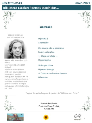 19
DeClara nº 43 maio 2021
O poema é
A liberdade
Um poema não se programa
Porém a disciplina
— Sílaba por sílaba —
O acompanha
Sílaba por sílaba
O poema emerge
— Como se os deuses o dessem
O fazemos
Biblioteca Escolar: Poemas Escolhidos…
Liberdade
SOPHIA DE MELLO
BREYNER ANDRESEN
Nasceu a 06 Novembro 1919
(Porto)
Morreu em 02 Julho 2004
(Lisboa)
Sophia de Mello Breyner
Andresen foi uma das mais
importantes poetisas
portuguesas do século XX. Foi
a primeira mulher portuguesa
a receber o mais importante
galardão literário da língua
portuguesa, o Prémio Camões,
em 1999.
Sophia de Mello Breyner Andresen, in "O Nome das Coisas"
Poemas Escolhidos
Professor Paulo Freitas,
Grupo 300
 