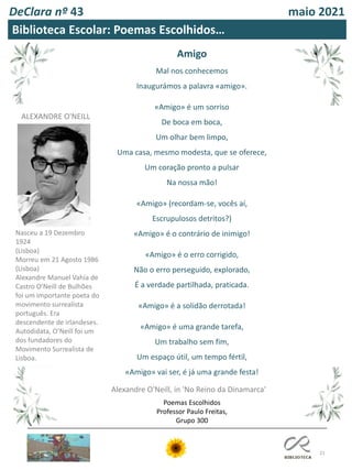21
DeClara nº 43 maio 2021
Amigo
Mal nos conhecemos
Inaugurámos a palavra «amigo».
«Amigo» é um sorriso
De boca em boca,
Um olhar bem limpo,
Uma casa, mesmo modesta, que se oferece,
Um coração pronto a pulsar
Na nossa mão!
«Amigo» (recordam-se, vocês aí,
Escrupulosos detritos?)
«Amigo» é o contrário de inimigo!
«Amigo» é o erro corrigido,
Não o erro perseguido, explorado,
É a verdade partilhada, praticada.
«Amigo» é a solidão derrotada!
«Amigo» é uma grande tarefa,
Um trabalho sem fim,
Um espaço útil, um tempo fértil,
«Amigo» vai ser, é já uma grande festa!
Alexandre O'Neill, in 'No Reino da Dinamarca'
Biblioteca Escolar: Poemas Escolhidos…
ALEXANDRE O'NEILL
Nasceu a 19 Dezembro
1924
(Lisboa)
Morreu em 21 Agosto 1986
(Lisboa)
Alexandre Manuel Vahía de
Castro O'Neill de Bulhões
foi um importante poeta do
movimento surrealista
português. Era
descendente de irlandeses.
Autodidata, O’Neill foi um
dos fundadores do
Movimento Surrealista de
Lisboa.
Poemas Escolhidos
Professor Paulo Freitas,
Grupo 300
 