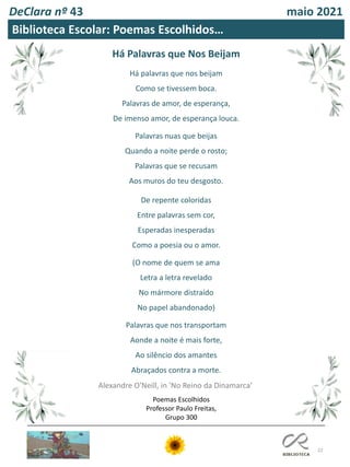 22
DeClara nº 43 maio 2021
Há Palavras que Nos Beijam
Há palavras que nos beijam
Como se tivessem boca.
Palavras de amor, de esperança,
De imenso amor, de esperança louca.
Palavras nuas que beijas
Quando a noite perde o rosto;
Palavras que se recusam
Aos muros do teu desgosto.
De repente coloridas
Entre palavras sem cor,
Esperadas inesperadas
Como a poesia ou o amor.
(O nome de quem se ama
Letra a letra revelado
No mármore distraído
No papel abandonado)
Palavras que nos transportam
Aonde a noite é mais forte,
Ao silêncio dos amantes
Abraçados contra a morte.
Alexandre O'Neill, in 'No Reino da Dinamarca’
Biblioteca Escolar: Poemas Escolhidos…
Poemas Escolhidos
Professor Paulo Freitas,
Grupo 300
 