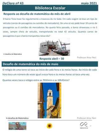 DeClara nº 43 maio 2021
24
Desafio de matemática do mês de maio
Professor Artur Neri
Resposta ao desafio de matemática do mês de abril
Professor Artur Neri
Biblioteca Escolar
O barco Troia-trave faz regularmente a travessia do rio Sado. Em cada viagem só leva um tipo de
veículos (carros de passageiros ou camiões de mercadoria). De uma só vez pode levar 10 carros de
passageiros ou 6 camiões de mercadorias. Na quarta feira passada, o barco atravessou o rio 5
vezes, sempre cheio de veículos, transportando no total 42 veículos. Quantos carros de
passageiros é que o barco transportou nesse dia?
in desafios de Matemática
Resposta abril – 30
O relógio de uma torre só toca ao início de cada hora e às meias horas. Ao início de cada
hora toca um número de vezes igual a essa hora e às meias-horas só toca uma vez.
Quantas vezes toca o relógio entre as 7h55min e as 10h45min?
In desafios de Matemática
 