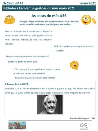 As secas do mês #36
Atenção: Estas anedotas são extremamente secas. Mesmo
muito secas! As mais secas que já alguma vez ouviste!
25
Informação inútil #24
O escritor J. R. R. Tolkien escreveu as mil e duzentas páginas da saga «O Senhor dos Anéis»
entre 1937 e 1949, usando apenas os dois dedos indicadores, numa máquina de escrever.
Francisco Rodrigues 11.ºD
DeClara nº 43 maio 2021
Biblioteca Escolar: Sugestões do mês maio 2021
Hoje vi uma pessoa a acenar-me e fiquei na
dúvida se era para mim ou para alguém atrás de
mim. Noutras notícias, já não sou nadador-
salvador.
O que é que sai quando um elefante espirra?
- Sai toda a gente da frente dele.
- Filho, porque é que engoliste as moedas que eu
te dei antes de ires para a escola?
- Porque tu disseste que eram para o lanche!
Estão dois peixes num tanque, vira-se um:
- Dispara!
 
