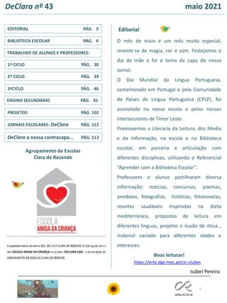 3
ENSINO SECUNDÁRIO PÁG. 81
3ºCICLO PÁG. 46
TRABALHOS DE ALUNOS E PROFESSORES:
1º CICLO PÁG. 30
2º CICLO PÁG. 34
JORNAIS ESCOLARES: DeClara PÁG. 112
EDITORIAL PÁG. 3
PROJETOS PÁG. 102
BIBLIOTECA ESCOLAR PÁG. 4
Editorial
DeClara nº 43 maio 2021
Agrupamento de Escolas
Clara de Resende
https://erte.dge.mec.pt/cic-clubes
Isabel Pereira
DeClara a nossa contracapa... PÁG. 113
O mês de maio é um mês muito especial,
reveste-se de magia, cor e som. Festejamos o
dia da mãe e foi o tema da capa do nosso
Jornal.
O Dia Mundial da Língua Portuguesa,
comemorado em Portugal e pela Comunidade
de Países de Língua Portuguesa (CPLP), foi
assinalado na nossa escola e pelos nossos
interlocutores de Timor Leste.
Promovemos a Literacia da Leitura, dos Media
e da Informação, na escola e na Biblioteca
escolar, em parceria e articulação com
diferentes disciplinas, utilizando o Referencial
“Aprender com a Biblioteca Escolar”.
Professores e alunos partilharam diversa
informação: notícias, concursos, poemas,
anedotas, fotografias, histórias, fotonovelas,
receitas saudáveis inspiradas na dieta
mediterrânica, propostas de leitura em
diferentes línguas, projetos e ilusão de ótica…
material variado para diferentes idades e
interesses.
Boas leituras!
 