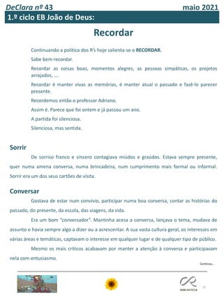DeClara nº 43 maio 2021
31
1.º ciclo EB João de Deus:
Continua…
Recordar
Continuando a política dos R’s hoje salienta-se o RECORDAR.
Sabe bem recordar.
Recordar as coisas boas, momentos alegres, as pessoas simpáticas, os projetos
arrojados, ….
Recordar é manter vivas as memórias, é manter atual o passado e fazê-lo parecer
presente.
Recordemos então o professor Adriano.
Assim é. Parece que foi ontem e já passou um ano.
A partida foi silenciosa.
Silenciosa, mas sentida.
Sorrir
De sorriso franco e sincero contagiava miúdos e graúdos. Estava sempre presente,
quer numa amena conversa, numa brincadeira, num cumprimento mais formal ou informal.
Sorrir era um dos seus cartões de visita.
Conversar
Gostava de estar num convívio, participar numa boa conversa, contar as histórias do
passado, do presente, da escola, das viagens, da vida.
Era um bom “conversador”. Mantinha acesa a conversa, lançava o tema, mudava de
assunto e havia sempre algo a dizer ou a acrescentar. A sua vasta cultura geral, os interesses em
várias áreas e temáticas, captavam o interesse em qualquer lugar e de qualquer tipo de público.
Mesmo os mais críticos acabavam por manter a atenção à conversa e participavam
nela com entusiasmo.
 