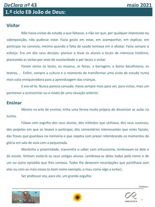DeClara nº 43 maio 2021
32
1.º ciclo EB João de Deus:
Continua…
Visitar
Não havia visitas de estudo a que faltasse, a não ser que, por qualquer imprevisto ou
sobreposição, não pudesse estar. Fazia gosto em estar, em acompanhar, em explicar, em
participar no convívio; mesmo quando a falta de saúde teimava em o afastar. Fazia sempre o
esforço. Era um dos seus desejos: planear e levar os alunos a locais de interesse histórico,
planeando as visitas por anos de escolaridade e por locais a visitar.
Foram vários os locais, os museus, as feiras, a barragem, o barco bacalhoeiro, os
teatros, … Enfim, sempre a cultura e o momento de transformar uma visita de estudo numa
mais valia enriquecedora para a aprendizagem das crianças.
E era vê-lo. Nunca parecia cansado. Havia sempre mais para ver, para visitar, mais um
pormenor a acrescentar ou o relato de uma situação anterior.
Ensinar
Mestre na arte de ensinar, tinha uma forma muito própria de dinamizar as aulas na
turma.
Falava com orgulho dos seus alunos, dos métodos que utilizava, dos seus sucessos,
dos projetos em que os levava a participar, dos comentários interessantes que estes faziam,
das frases que guardava na memória e que repetia com prazer relembrando os momentos de
glória em sala de aula com a pequenada.
Mantinha a proximidade, transmitia o saber com entusiasmo, lembravam-se dele e
da escola. Vinham visitá-lo os seus antigos alunos. Lembrava-se deles todos pelo nome e de
um ou outro episódio que lhes contava. Todos lhe deixaram recordações que partilhava com
eles ou com os mais novos (o bom como exemplo, o mau como algo a evitar).
Ser professor era, para ele, um grande orgulho.
 