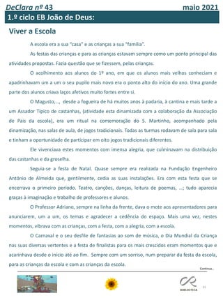 DeClara nº 43 maio 2021
33
1.º ciclo EB João de Deus:
Continua…
Viver a Escola
A escola era a sua “casa” e as crianças a sua “família”.
As festas das crianças e para as crianças estavam sempre como um ponto principal das
atividades propostas. Fazia questão que se fizessem, pelas crianças.
O acolhimento aos alunos do 1º ano, em que os alunos mais velhos conheciam e
apadrinhavam um a um o seu pupilo mais novo era o ponto alto do início do ano. Uma grande
parte dos alunos criava laços afetivos muito fortes entre si.
O Magusto,…, desde a fogueira de há muitos anos à padaria, à cantina e mais tarde a
um Assador Típico de castanhas, (atividade esta dinamizada com a colaboração da Associação
de Pais da escola), era um ritual na comemoração do S. Martinho, acompanhado pela
dinamização, nas salas de aula, de jogos tradicionais. Todas as turmas rodavam de sala para sala
e tinham a oportunidade de participar em oito jogos tradicionais diferentes.
Ele vivenciava estes momentos com imensa alegria, que culminavam na distribuição
das castanhas e da groselha.
Seguia-se a festa de Natal. Quase sempre era realizada na Fundação Engenheiro
António de Almeida que, gentilmente, cedia as suas instalações. Era com esta festa que se
encerrava o primeiro período. Teatro, canções, danças, leitura de poemas, …; tudo aparecia
graças à imaginação e trabalho de professores e alunos.
O Professor Adriano, sempre na linha da frente, dava o mote aos apresentadores para
anunciarem, um a um, os temas e agradecer a cedência do espaço. Mais uma vez, nestes
momentos, vibrava com as crianças, com a festa, com a alegria, com a escola.
O Carnaval e o seu desfile de fantasias ao som de música, o Dia Mundial da Criança
nas suas diversas vertentes e a festa de finalistas para os mais crescidos eram momentos que e
acarinhava desde o início até ao fim. Sempre com um sorriso, num preparar da festa da escola,
para as crianças da escola e com as crianças da escola.
 