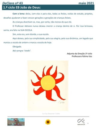 DeClara nº 43 maio 2021
34
1.º ciclo EB João de Deus:
Com o lema: delas, com elas e para elas, todas as festas, visitas de estudo, projetos,
desafios ajudaram a fazer crescer gerações e gerações de crianças felizes.
As crianças divertiam-se, mas, por certo, não menos do que ele.
O Professor Adriano nunca deixou morrer a criança dentro de si. Por isso brincava,
sorria, era feliz na SUA ESCOLA.
Sim, esta era, sem dúvida, a sua escola.
Aqui deixou, pela sua simplicidade, pela sua alegria, pela sua dinâmica, um legado que
marcou a escola de ontem e marca a escola de hoje.
Obrigada.
Até sempre “chefe”.
Adjunta da Direção 1º ciclo
Professora Fátima Vaz
Sun by Alexander Calder
 