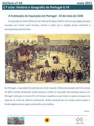 DeClara nº 43 maio 2021
35
2.º ciclo: História e Geografia de Portugal 6.ºA
A Instituição da Inquisição em Portugal - 23 de maio de 1536
A Inquisição ou Santo Ofício era um tribunal da igreja católica romana que julgava pessoas
acusadas por crimes como bruxaria, heresia e ações que a religião achava incorretas e
desrespeitosas perante Deus
Em Portugal, a inquisição foi instituída em 23 de maio de 1536 tendo durado até 31 de março
de 1821 e tendo condenado muitas pessoas à morte. A inquisição não acontecia apenas em
Portugal. Começou no século XII em França e espalhou-se por todos os países europeus em
especial no início da reforma protestante. Tendo acontecendo em muitos outros países e
tendo julgado pessoas agora conhecidas como Galileu.
Continua…
 