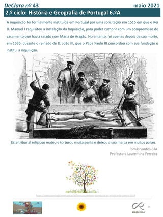 DeClara nº 43 maio 2021
36
A inquisição foi formalmente instituída em Portugal por uma solicitação em 1515 em que o Rei
D. Manuel I requisitou a instalação da Inquisição, para poder cumprir com um compromisso de
casamento que havia selado com Maria de Aragão. No entanto, foi apenas depois de sua morte,
em 1536, durante o reinado de D. João III, que o Papa Paulo III concordou com sua fundação e
institui a inquisição.
Este tribunal religioso matou e torturou muita gente e deixou a sua marca em muitos países.
Tomás Santos 6ºA
Professora Laurentina Ferreira
2.º ciclo: História e Geografia de Portugal 6.ºA
https://unescoportugal.mne.gov.pt/pt/noticias/semana-da-educacao-artistica-da-unesco-2019
 
