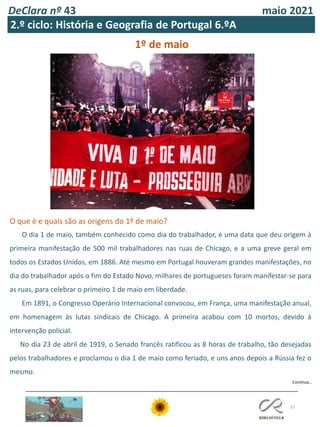 DeClara nº 43 maio 2021
37
1º de maio
O que é e quais são as origens do 1º de maio?
O dia 1 de maio, também conhecido como dia do trabalhador, é uma data que deu origem à
primeira manifestação de 500 mil trabalhadores nas ruas de Chicago, e a uma greve geral em
todos os Estados Unidos, em 1886. Até mesmo em Portugal houveram grandes manifestações, no
dia do trabalhador após o fim do Estado Novo, milhares de portugueses foram manifestar-se para
as ruas, para celebrar o primeiro 1 de maio em liberdade.
Em 1891, o Congresso Operário Internacional convocou, em França, uma manifestação anual,
em homenagem às lutas sindicais de Chicago. A primeira acabou com 10 mortos, devido à
intervenção policial.
No dia 23 de abril de 1919, o Senado francês ratificou as 8 horas de trabalho, tão desejadas
pelos trabalhadores e proclamou o dia 1 de maio como feriado, e uns anos depois a Rússia fez o
mesmo.
Continua…
2.º ciclo: História e Geografia de Portugal 6.ºA
 