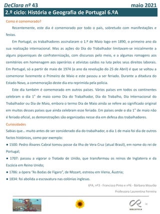 DeClara nº 43 maio 2021
38
Como é comemorado?
Recentemente, este dia é comemorado por todo o país, sobretudo com manifestações e
festas.
Em Portugal, os trabalhadores assinalaram o 1.º de Maio logo em 1890, o primeiro ano da
sua realização internacional. Mas as ações do Dia do Trabalhador limitavam-se inicialmente a
alguns piqueniques de confraternização, com discursos pelo meio, e a algumas romagens aos
cemitérios em homenagem aos operários e ativistas caídos na luta pelos seus direitos laborais.
Em Portugal, só a partir de maio de 1974 (o ano da revolução do 25 de Abril) é que se voltou a
comemorar livremente o Primeiro de Maio e este passou a ser feriado. Durante a ditadura do
Estado Novo, a comemoração deste dia era reprimida pela polícia.
Este dia também é comemorado em outros países. Vários países em todos os continentes
celebram o dia 1° de maio como Dia do Trabalhador, Dia do Trabalho, Dia Internacional do
Trabalhador ou Dia de Maio, embora o termo Dia de Maio ainda se refere ao significado original
em muitos desses países que ainda celebram esse feriado. Em países onde o dia 1° de maio não
é feriado oficial, as demonstrações são organizadas nesse dia em defesa dos trabalhadores.
Curiosidades
Sabias que… muito antes de ser considerado dia do trabalhador, o dia 1 de maio foi dia de outros
factos históricos, como por exemplo:
● 1500: Pedro Álvares Cabral tomou posse da Ilha de Vera Cruz (atual Brasil), em nome do rei de
Portugal;
● 1707: passou a vigorar o Tratado de União, que transformou os reinos de Inglaterra e da
Escócia em Reino Unido;
● 1786: a ópera “As Bodas de Fígaro”, de Mozart, estreou em Viena, Áustria;
● 1834: foi abolida a escravatura nas colónias inglesas.
6ºA, nº3 - Francisco Pinto e nº6 - Bárbara Mourão
Professora Laurentina Ferreira
2.º ciclo: História e Geografia de Portugal 6.ºA
 