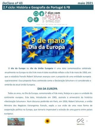 DeClara nº 43 maio 2021
39
2.º ciclo: História e Geografia de Portugal 6.ºB
O dia da Europa ou dia da União Europeia é uma data comemorativa celebrada
anualmente na Europa no dia 9 de maio A data escolhida reflete o dia 9 de maio de 1950, em
que o estadista francês Robert Schuman avançou com a proposta de uma entidade europeia
supranacional. Essa proposta ficou conhecida como a Declaração Schuman e é considerada o
embrião da atual União Europeia.
DIA DA EUROPA
Todos os anos, no Dia da Europa, comemorado a 9 de maio, festeja-se a paz e a unidade do
continente europeu. Esta data, introduzida em 1985, assinala o aniversário da histórica
«Declaração Schuman». Num discurso proferido em Paris, em 1950, Robert Schuman, o então
Ministro dos Negócios Estrangeiros francês, expôs a sua visão de uma nova forma de
cooperação política na Europa, que tornaria impensável a eclosão de uma guerra entre países
europeus.
 
