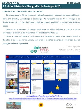 DeClara nº 43 maio 2021
40
2.º ciclo: História e Geografia de Portugal 6.ºB
COMO SE PODE COMEMORAR O DIA DA EUROPA?
Para comemorar o Dia da Europa, as instituições europeias abrem as portas ao público em
maio, em Bruxelas, Luxemburgo e Estrasburgo. As representações da UE na Europa e as
delegações da UE no resto do mundo organizam diversas atividades e eventos para todas as
idades.
Todos os anos, milhares de pessoas participam em visitas, debates, concertos e outros
eventos que assinalam o Dia da Europa e dão a conhecer melhor a UE.
Desde o início do COVID-19, a UE convida os cidadãos europeus e de todo o mundo a
descobrir a Europa de forma virtual, com eventos e visitas presenciais ou híbridos caso as
condições sanitárias o permitam.
Manuel Lopes, 6ºB
Professora Laurentina Ferreira
https://padlet.com/isabelpereira_1/dheb7elsc5mw
http://bibliotecaescolarclararesende.blogspot.com/2021/05/9-de-maio-dia-da-europaa-descoberta-em.html
 