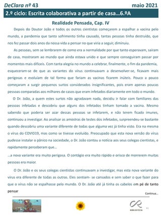 DeClara nº 43 maio 2021
41
Realidade Pensada, Cap. IV
Continua…
Depois do Doutor João e todos os outros cientistas começarem a espalhar a vacina pelo
mundo, a pandemia que tanto sofrimento tinha causado, tantas pessoas tinha destruído, que
nos fez passar dois anos da nossa vida a pensar no que viria a seguir, diminuiu.
As pessoas, sem se lembrarem de como era a normalidade por que tanto esperavam, saíram
de casa, mostraram ao mundo que ainda estava unido e que sempre conseguiram passar por
momentos mais difíceis. Com tanta alegria no mundo a celebrar, finalmente, o fim da pandemia,
esqueceram-se de que as variantes do vírus continuavam a desenvolver-se, ficavam mais
perigosas e evoluíam de tal forma que fariam as vacinas ficarem inúteis. Pouco a pouco
começaram a surgir pequenos surtos considerados insignificantes, pois eram apenas poucas
pessoas comparadas aos milhares de casos que eram infetados diariamente em todo o mundo.
O Dr. João, a quem estes surtos não agradavam nada, decidiu ir falar com familiares das
pessoas infetadas e descobriu que alguns dos infetados tinham tomado a vacina. Mesmo
sabendo que poderia ser azar dessas pessoas se infetarem, e não terem ficado imunes,
continuou a investigar. Ao analisar as amostras de testes dos infetados, surpreendeu-se bastante
quando descobriu uma variante diferente de todas que alguma vez já tinha visto. Era na mesma
o vírus do COVID19, mas como se tivesse evoluído. Preocupado que esta nova versão do vírus
pudesse instalar o pânico na sociedade, o Dr. João contou a notícia aos seus colegas cientistas, e
rapidamente perceberam que…
…a nova variante era muito perigosa. O contágio era muito rápido e orisco de morrerem muitas
pessoas era maior.
O Dr. João e os seus colegas cientistas continuavam a investigar, mas esta nova variante do
vírus era diferente de todas as outras. Eles sentiam- se cansados e sem saber o que fazer para
que o vírus não se espalhasse pelo mundo. O Dr. João até já tinha os cabelos em pé de tanto
pensar
2.º ciclo: Escrita colaborativa a partir de casa…6.ºA
 