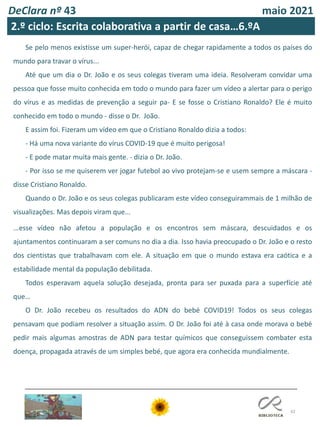 42
DeClara nº 43 maio 2021
Se pelo menos existisse um super-herói, capaz de chegar rapidamente a todos os países do
mundo para travar o vírus...
Até que um dia o Dr. João e os seus colegas tiveram uma ideia. Resolveram convidar uma
pessoa que fosse muito conhecida em todo o mundo para fazer um vídeo a alertar para o perigo
do vírus e as medidas de prevenção a seguir pa- E se fosse o Cristiano Ronaldo? Ele é muito
conhecido em todo o mundo - disse o Dr. João.
E assim foi. Fizeram um vídeo em que o Cristiano Ronaldo dizia a todos:
- Há uma nova variante do vírus COVID-19 que é muito perigosa!
- E pode matar muita mais gente. - dizia o Dr. João.
- Por isso se me quiserem ver jogar futebol ao vivo protejam-se e usem sempre a máscara -
disse Cristiano Ronaldo.
Quando o Dr. João e os seus colegas publicaram este vídeo conseguirammais de 1 milhão de
visualizações. Mas depois viram que...
...esse vídeo não afetou a população e os encontros sem máscara, descuidados e os
ajuntamentos continuaram a ser comuns no dia a dia. Isso havia preocupado o Dr. João e o resto
dos cientistas que trabalhavam com ele. A situação em que o mundo estava era caótica e a
estabilidade mental da população debilitada.
Todos esperavam aquela solução desejada, pronta para ser puxada para a superfície até
que…
O Dr. João recebeu os resultados do ADN do bebé COVID19! Todos os seus colegas
pensavam que podiam resolver a situação assim. O Dr. João foi até à casa onde morava o bebé
pedir mais algumas amostras de ADN para testar químicos que conseguissem combater esta
doença, propagada através de um simples bebé, que agora era conhecida mundialmente.
2.º ciclo: Escrita colaborativa a partir de casa…6.ºA
 