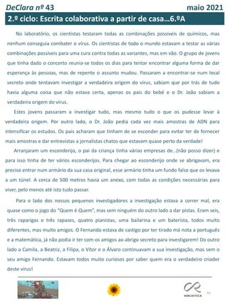 43
DeClara nº 43 maio 2021
No laboratório, os cientistas testaram todas as combinações possíveis de químicos, mas
nenhum conseguia combater o vírus. Os cientistas de todo o mundo estavam a testar as várias
combinações possíveis para uma cura contra todas as variantes, mas em vão. O grupo de jovens
que tinha dado o concerto reunia-se todos os dias para tentar encontrar alguma forma de dar
esperança às pessoas, mas de repente o assunto mudou. Passaram a encontrar-se num local
secreto onde tentavam investigar a verdadeira origem do vírus, sabiam que por trás de tudo
havia alguma coisa que não estava certa, apenas os pais do bebé e o Dr. João sabiam a
verdadeira origem do vírus.
Estes jovens passaram a investigar tudo, mas mesmo tudo o que os pudesse levar à
verdadeira origem. Por outro lado, o Dr. João pedia cada vez mais amostras de ADN para
intensificar os estudos. Os pais acharam que tinham de se esconder para evitar ter de fornecer
mais amostras e dar entrevistas a jornalistas chatos que estavam quase perto da verdade!
Arranjaram um esconderijo, o pai da criança tinha várias empresas de…(não posso dizer) e
para isso tinha de ter vários esconderijos. Para chegar ao esconderijo onde se abrigavam, era
preciso entrar num armário da sua casa original, esse armário tinha um fundo falso que os levava
a um túnel. A cerca de 500 metros havia um anexo, com todas as condições necessárias para
viver, pelo menos até isto tudo passar.
Para o lado dos nossos pequenos investigadores a investigação estava a correr mal, era
quase como o jogo do “Quem é Quem”, mas sem ninguém do outro lado a dar pistas. Eram seis,
três raparigas e três rapazes, quatro pianistas, uma bailarina e um baterista, todos muito
diferentes, mas muito amigos. O Fernando estava de castigo por ter tirado má nota a português
e a matemática, já não podia ir ter com os amigos ao abrigo secreto para investigarem! Do outro
lado a Camila, a Beatriz, a Filipa, o Vítor e o Álvaro continuavam a sua investigação, mas sem o
seu amigo Fernando. Estavam todos muito curiosos por saber quem era o verdadeiro criador
deste vírus!
2.º ciclo: Escrita colaborativa a partir de casa…6.ºA
 