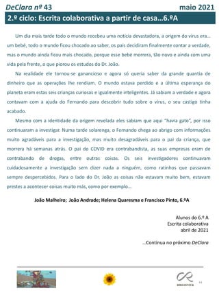44
Alunos do 6.º A
Escrita colaborativa
abril de 2021
…Continua no próximo DeClara
DeClara nº 43 maio 2021
Um dia mais tarde todo o mundo recebeu uma notícia devastadora, a origem do vírus era…
um bebé, todo o mundo ficou chocado ao saber, os pais decidiram finalmente contar a verdade,
mas o mundo ainda ficou mais chocado, porque esse bebé morrera, tão novo e ainda com uma
vida pela frente, o que piorou os estudos do Dr. João.
Na realidade ele tornou-se ganancioso e agora só queria saber da grande quantia de
dinheiro que as operações lhe rendiam. O mundo estava perdido e a última esperança do
planeta eram estas seis crianças curiosas e igualmente inteligentes. Já sabiam a verdade e agora
contavam com a ajuda do Fernando para descobrir tudo sobre o vírus, o seu castigo tinha
acabado.
Mesmo com a identidade da origem revelada eles sabiam que aqui “havia gato”, por isso
continuaram a investigar. Numa tarde solarenga, o Fernando chega ao abrigo com informações
muito agradáveis para a investigação, mas muito desagradáveis para o pai da criança, que
morrera há semanas atrás. O pai do COVID era contrabandista, as suas empresas eram de
contrabando de drogas, entre outras coisas. Os seis investigadores continuavam
cuidadosamente a investigação sem dizer nada a ninguém, como ratinhos que passavam
sempre despercebidos. Para o lado do Dr. João as coisas não estavam muito bem, estavam
prestes a acontecer coisas muito más, como por exemplo...
João Malheiro; João Andrade; Helena Quaresma e Francisco Pinto, 6.ºA
2.º ciclo: Escrita colaborativa a partir de casa…6.ºA
 