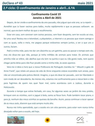 45
DeClara nº 43 maio 2021
2.º ciclo: O confinamento de Janeiro a abril…6.ºA
Confinamento Covid 19
Janeiro a Abril de 2021
Depois, de ter vivido o confinamento do ano passado, não julguei que este ano, se ia repetir …
Acreditei que ia haver vacinas para todos, muito rapidamente e que as pessoas voltavam ao
normal, que era bem melhor do que o recolhimento.
Estar em casa, sem conviver com outras pessoas, sem fazer desporto, sem ter escola ao vivo,
foi uma seca! Restou-me o telemóvel, a playstation, a internet e as pessoas que vivem comigo e
com as quais, volta e meia, me pegava porque estávamos sempre juntos, a ver o que uns e
outros, faziam.
Pedi à minha mãe, para me dar um cãozinho ou um gatinho, para eu passar o tempo com ele,
mas ela disse-me que não, porque já tinha milhões de animais para tratar. Os animais que
aminha mãe se refere, são abelhas que ela tem na quinta e que eu não gosto nada, nem quero
chegar perto delas para não ficar picado como a minha mãe, às vezes aparece.
Veio-me à ideia o livro que a nossa Professora de Português mandou ler “ Moushi o gato de
Anne Frank”, que relata um pouco da vida de Anne enquanto esteve escondida num anexo, para
não ser encontrada pela policia Alemã. Imagino, o que ela deve ter passado…sem ter liberdade e
com medo de ser descoberta. Ao menos nós, estamos me confinamento para o nosso bem e não
para fugirmos de quem nos quer fazer mal, como aconteceu com o Judeus, durante o
Holocausto.
Durante o tempo que estive fechado, em casa, fui algumas vezes ao jardim do meu prédio,
brinquei com os vizinhos, corri e joguei à bola, como se fosse livre. Pude também tocar piano, e
para já, nenhum dos meus vizinhos se queixou do barulho. Assim, posso continuar a tocar apesar
de os meus avós, dizerem que está sempre muito alto.
Nunca me tinha apercebido, que a escola era um sitio porreiro, para estar nem nunca tinha
desejado voltar para a escola, até hoje. Continua…
 
