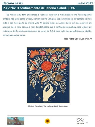 46
DeClara nº 43 maio 2021
Na minha cama tem um boneco o “Soneca” que tem a minha idade e me faz companhia
embora não ladre como um cão, nem mie como um gato, fico contente de o ter sempre ao meu
lado e por fazer parte da minha vida. Vi alguns filmes do Mister Been, em que aparece um
ursinho mas o meu Soneca é mais bonito! Agora que o confinamento acabou, saio sempre de
máscara e tenho muito cuidado com as regras da D.G.S. para todo este pesadelo passe rápido,
sem deixar mais marcas.
João Pedro Gonçalves nº9 6.ºA
Melissa Castrillon, The Helping Hand, illustration
2.º ciclo: O confinamento de Janeiro a abril…6.ºA
 