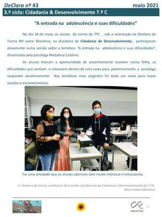 47
DeClara nº 43 maio 2021
3.º ciclo: Cidadania & Desenvolvimento 7.º C
No dia 18 de maio, os alunos da turma do 7ºC , sob a orientação da Diretora de
Turma Mª Ivone Monteiro, na disciplina de Cidadania de Desenvolvimento, participaram
ativamente numa sessão sobre a temática: “A entrada na adolescência e suas dificuldades”,
dinamizada pela psicóloga Madalena Catalino.
Os alunos tiveram a oportunidade de anonimamente escrever numa folha, as
dificuldades que sentiam e colocarem dentro de uma caixa para, posteriormente, a psicóloga
responder aleatoriamente. Nas temáticas mais exigentes foi dado um mote para novas
sessões e esclarecimentos.
“A entrada na adolescência e suas dificuldades”
A Diretora de turma, professora de Francês e professora de Cidadania e Desenvolvimento do 7.ºC:
Maria Ivone Monteiro
Foi uma atividade que os alunos aderiram com muito interesse e entusiasmo.
 