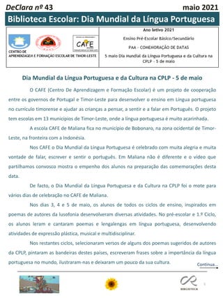 DeClara nº 43 maio 2021
5
Biblioteca Escolar: Dia Mundial da Língua Portuguesa
Dia Mundial da Língua Portuguesa e da Cultura na CPLP - 5 de maio
O CAFE (Centro De Aprendizagem e Formação Escolar) é um projeto de cooperação
entre os governos de Portugal e Timor-Leste para desenvolver o ensino em Língua portuguesa
no currículo timorense e ajudar as crianças a pensar, a sentir e a falar em Português. O projeto
tem escolas em 13 municípios de Timor-Leste, onde a língua portuguesa é muito acarinhada.
A escola CAFE de Maliana fica no município de Bobonaro, na zona ocidental de Timor-
Leste, na fronteira com a Indonésia.
Nos CAFE o Dia Mundial da Língua Portuguesa é celebrado com muita alegria e muita
vontade de falar, escrever e sentir o português. Em Maliana não é diferente e o vídeo que
partilhamos convosco mostra o empenho dos alunos na preparação das comemorações desta
data.
De facto, o Dia Mundial da Língua Portuguesa e da Cultura na CPLP foi o mote para
vários dias de celebração no CAFE de Maliana.
Nos dias 3, 4 e 5 de maio, os alunos de todos os ciclos de ensino, inspirados em
poemas de autores da lusofonia desenvolveram diversas atividades. No pré-escolar e 1.º Ciclo,
os alunos leram e cantaram poemas e lengalengas em língua portuguesa, desenvolvendo
atividades de expressão plástica, musical e multidisciplinar.
Nos restantes ciclos, selecionaram versos de alguns dos poemas sugeridos de autores
da CPLP, pintaram as bandeiras destes países, escreveram frases sobre a importância da língua
portuguesa no mundo, ilustraram-nas e deixaram um pouco da sua cultura. Continua...
 