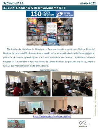 62
Professora
de
C&D
Isabel
Pereira
DeClara nº 43 maio 2021
https://www.societyforscience.org/isef/
No âmbito da disciplina de Cidadania e Desenvolvimento a professora Helena Pimentel,
Diretora de turma do 8ºE, dinamizou uma sessão sobre a importância do trabalho de projeto no
processo de ensino aprendizagem e na vida académica dos alunos. Apresentou diversos
Projetos ISEF e também o dos seus alunos de 12ºano de Física do passado ano letivo, André e
Larissa, que representaram muito bem a Escola.
Exemplos a seguir…
3.º ciclo: Cidadania & Desenvolvimento 8.º E
 