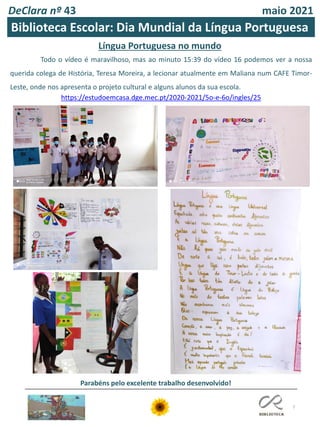 DeClara nº 43 maio 2021
7
Biblioteca Escolar: Dia Mundial da Língua Portuguesa
Língua Portuguesa no mundo
Todo o vídeo é maravilhoso, mas ao minuto 15:39 do vídeo 16 podemos ver a nossa
querida colega de História, Teresa Moreira, a lecionar atualmente em Maliana num CAFE Timor-
Leste, onde nos apresenta o projeto cultural e alguns alunos da sua escola.
https://estudoemcasa.dge.mec.pt/2020-2021/5o-e-6o/ingles/25
Parabéns pelo excelente trabalho desenvolvido!
 