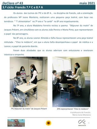 72
DeClara nº 43 maio 2021
3.º ciclo: Francês 7.º C e 8.º A
Os alunos das turmas do 7ºC e do 8º A , na disciplina de francês, sob a orientação
da professora Mª Ivone Monteiro, realizaram uma pequena peça teatral, com base nas
temáticas “ “l’ alimentation” no 7º ano e “la santé” no 8º ano respetivamente.
No 7º ano, a aluna Madalena Ferreira recitou o poema “Déjeuner du matin” de
Jacques Prévert, em simultâneo com os alunos João Pereira e Marta Pinto, que representaram
o papel das personagens.
No 8º ano, as alunas Leonor Almeida e Sofia Sousa representaram uma peça teatral
intitulada : “Chez le médecin”, em que a aluna Sofia desempenhava o papel de médica e a
Leonor, o papel de paciente doente.
Foram duas atividades que os alunos aderiram com entusiasmo e revelaram
interesse e empenho.
7ºC Déjeuner du matin" de Jacques Prévert 8ºA representaram "Chez le médecin"
A professora de Francês:
Maria Ivone Monteiro
 