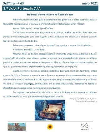 74
DeClara nº 43 maio 2021
3.º ciclo: Português 7.ºA
Em busca de um tesouro no fundo do mar
Faltavam poucos minutos para o submarino nos guiar até à nossa aventura. Toda a
tripulação estava ansiosa, já que era a primeira busca verdadeira que íamos realizar.
Vamos partir agora! - anunciou o Capitão.
O Capitão era um homem alto, moreno, e com os cabelos castanhos. Para mim, ele
parecia o mais empolgado para esta viagem. O nosso objetivo era encontrar o tesouro que um
barco afundado continha lá dentro.
Achas que vamos encontrar algum tesouro? - perguntou – me um dos tripulantes.
Não tenho a certeza.... - respondi.
Algumas horas se tinham passado quando finalmente chegámos ao destino: o barco
estava todo destruído, com alguns buracos enormes, que provavelmente seriam as antigas
janelas e portas, e a sua cor estava a desaparecer. Mas eu não me importei muito com isso, o
que eu queria mesmo era experimentar aqueles equipamentos de mergulho.
Quando entrámos no navio, parecia ainda mais destruído e sem cor. Formámos então
grupos de três, e fomos procurar o tesouro. Eu e o meu grupo atravessamos muitas salas, mas
sem sinal de tesouro nenhum. Passado algum tempo, enquanto nos preparávamos para irmos
ter com a restante tripulação, encontrámos um alçapão destrancado. Entramos lá dentro e
descobrimos uma caixa com o nome do que procurávamos.
De regresso ao submarino, abrimos a caixa e ficámos muito contentes, porque
estavam lá todas as joias que tinham naufragado com o navio.
Mafalda Cardoso, 7º A, nº 11
Professor Paulo Freitas
 