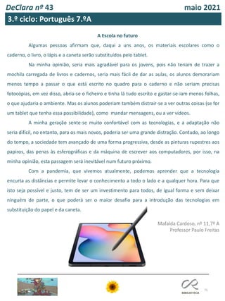 75
DeClara nº 43 maio 2021
3.º ciclo: Português 7.ºA
A Escola no futuro
Algumas pessoas afirmam que, daqui a uns anos, os materiais escolares como o
caderno, o livro, o lápis e a caneta serão substituídos pelo tablet.
Na minha opinião, seria mais agradável para os jovens, pois não teriam de trazer a
mochila carregada de livros e cadernos, seria mais fácil de dar as aulas, os alunos demorariam
menos tempo a passar o que está escrito no quadro para o caderno e não seriam precisas
fotocópias, em vez disso, abria-se o ficheiro e tinha lá tudo escrito e gastar-se-iam menos folhas,
o que ajudaria o ambiente. Mas os alunos poderiam também distrair-se a ver outras coisas (se for
um tablet que tenha essa possibilidade), como mandar mensagens, ou a ver vídeos.
A minha geração sente-se muito confortável com as tecnologias, e a adaptação não
seria difícil, no entanto, para os mais novos, poderia ser uma grande distração. Contudo, ao longo
do tempo, a sociedade tem avançado de uma forma progressiva, desde as pinturas rupestres aos
papiros, das penas às esferográficas e da máquina de escrever aos computadores, por isso, na
minha opinião, esta passagem será inevitável num futuro próximo.
Com a pandemia, que vivemos atualmente, podemos aprender que a tecnologia
encurta as distâncias e permite levar o conhecimento a todo o lado e a qualquer hora. Para que
isto seja possível e justo, tem de ser um investimento para todos, de igual forma e sem deixar
ninguém de parte, o que poderá ser o maior desafio para a introdução das tecnologias em
substituição do papel e da caneta.
Mafalda Cardoso, nº 11,7º A
Professor Paulo Freitas
 