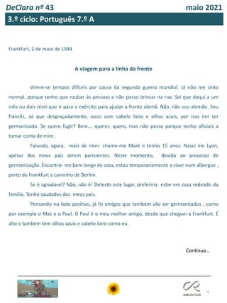 76
DeClara nº 43 maio 2021
3.º ciclo: Português 7.º A
Frankfurt, 2 de maio de 1944
A viagem para a linha da frente
Vivem-se tempos difíceis por causa da segunda guerra mundial. Já não me sinto
normal, porque tenho que roubar às pessoas e não posso brincar na rua. Sei que daqui a um
mês ou dois terei que ir para o exército para ajudar a frente alemã. Não, não sou alemão. Sou
francês, só que desgraçadamente, nasci com cabelo loiro e olhos azuis, por isso irei ser
germanizado. Se quero fugir? Bem…, querer, quero, mas não posso porque tenho oficiais a
tomar conta de mim.
Falando, agora, mais de mim: chamo-me Mark e tenho 15 anos. Nasci em Lyon,
apesar dos meus pais serem parisienses. Neste momento, devido ao processo de
germanização. Encontro- me bem longe de casa, estou temporariamente a viver num albergue ,
perto de Frankfurt a caminho de Berlim.
Se é agradável? Não, não é! Detesto este lugar, preferiria estar em casa rodeado da
família. Tenho saudades dos meus pais.
Pensando no lado positivo, já fiz amigos que também vão ser germanizados , como
por exemplo o Mac e o Paul. O Paul é o meu melhor amigo, desde que cheguei a Frankfurt. É
alto e também tem olhos azuis e cabelo loiro como eu.
Continua…
 