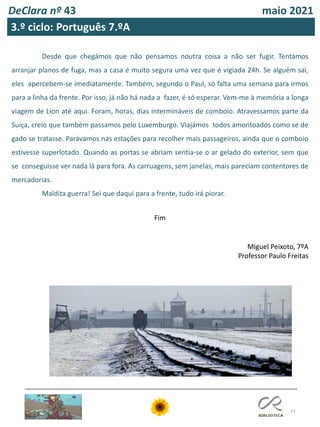 77
DeClara nº 43 maio 2021
3.º ciclo: Português 7.ºA
Desde que chegámos que não pensamos noutra coisa a não ser fugir. Tentámos
arranjar planos de fuga, mas a casa é muito segura uma vez que é vigiada 24h. Se alguém sai,
eles apercebem-se imediatamente. Também, segundo o Paul, só falta uma semana para irmos
para a linha da frente. Por isso, já não há nada a fazer, é só esperar. Vem-me à memória a longa
viagem de Lion até aqui. Foram, horas, dias intermináveis de comboio. Atravessamos parte da
Suíça, creio que também passamos pelo Luxemburgo. Viajámos todos amontoados como se de
gado se tratasse. Parávamos nas estações para recolher mais passageiros, ainda que o comboio
estivesse superlotado. Quando as portas se abriam sentia-se o ar gelado do exterior, sem que
se conseguisse ver nada lá para fora. As carruagens, sem janelas, mais pareciam contentores de
mercadorias.
Maldita guerra! Sei que daqui para a frente, tudo irá piorar.
Fim
Miguel Peixoto, 7ºA
Professor Paulo Freitas
 