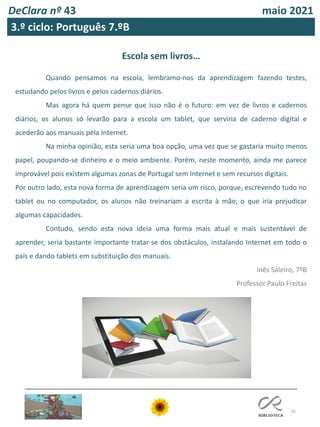 78
DeClara nº 43 maio 2021
3.º ciclo: Português 7.ºB
Escola sem livros…
Quando pensamos na escola, lembramo-nos da aprendizagem fazendo testes,
estudando pelos livros e pelos cadernos diários.
Mas agora há quem pense que isso não é o futuro: em vez de livros e cadernos
diários, os alunos só levarão para a escola um tablet, que serviria de caderno digital e
acederão aos manuais pela Internet.
Na minha opinião, esta seria uma boa opção, uma vez que se gastaria muito menos
papel, poupando-se dinheiro e o meio ambiente. Porém, neste momento, ainda me parece
improvável pois existem algumas zonas de Portugal sem Internet e sem recursos digitais.
Por outro lado, esta nova forma de aprendizagem seria um risco, porque, escrevendo tudo no
tablet ou no computador, os alunos não treinariam a escrita à mão, o que iria prejudicar
algumas capacidades.
Contudo, sendo esta nova ideia uma forma mais atual e mais sustentável de
aprender, seria bastante importante tratar-se dos obstáculos, instalando Internet em todo o
país e dando tablets em substituição dos manuais.
Inês Saleiro, 7ºB
Professor Paulo Freitas
 