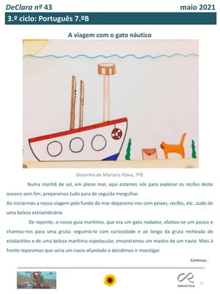 79
DeClara nº 43 maio 2021
A viagem com o gato náutico
Desenho de Mariana Paiva, 7ºB
Numa manhã de sol, em pleno mar, aqui estamos nós para explorar os recifes deste
oceano sem fim; preparamos tudo para de seguida mergulhar.
Ao iniciarmos a nossa viagem pelo fundo do mar deparamo-nos com peixes, recifes, etc…tudo de
uma beleza extraordinária.
De repente, o nosso guia marítimo, que era um gato nadador, afastou-se um pouco e
chamou-nos para uma gruta; seguimo-lo com curiosidade e ao longo da gruta recheada de
estalactites e de uma beleza marítima espetacular, encontramos um mastro de um navio. Mais à
frente reparamos que seria um navio afundado e decidimos ir investigar.
Continua…
3.º ciclo: Português 7.ºB
 