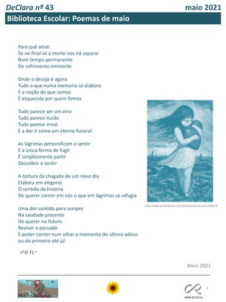 DeClara nº 43 maio 2021
8
Biblioteca Escolar: Poemas de maio
Para quê amar
Se no final só a morte nos irá separar
Num tempo permanente
De sofrimento eminente
Onde o desejo é agora
Tudo o que numa memoria se elabora
E a noção do que somos
É esquecida por quem fomos
Tudo parece ser um erro
Tudo parece ilusão
Tudo parece irreal
E a dor é como um eterno funeral
As lágrimas personificam o sentir
E a única forma de fugir
É simplesmente partir
Descobrir o sentir
A tortura da chagada de um novo dia
Elabora em alegoria
O sentido da histeria
De querer conter em nós o que em lágrimas se refugia
Uma dor contida para sempre
Na saudade presente
De querer no futuro
Reviver o passado
E poder conter num olhar o momento do último adeus
ou do primeiro até já!
Maio 2021
I^D`FL~
https://www.spiritfanfiction.com/historia/a-dor-de-amar-9698379
 