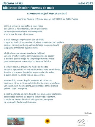 DeClara nº 43 maio 2021
9
Biblioteca Escolar: Poemas de maio
EXPRESSIONISMO(S) À MESA DE UM CAFÉ
a partir de Homme et femme dans un café (1903), de Pablo Picasso
entro. é sempre a este café e a estas horas
que venho, já noite fechada, ler um pouco mais
do livro que ultimamente me acompanha
e ver o que de novo há por aqui.
a estas horas já são poucos os que cá estão;
o lugar ao fundo já está vazio e há ali um pouco mais de claridade
porque, como de costume, vai sendo tarde e o dono do café
já apagou, entretanto, algumas luzes.
ele já sabe o que quero, sou cliente habitual:
um café em chávena fria com duas saquetas de açúcar.
o dinheiro ponho-o logo no tampo espelhado da mesa,
para evitar que me interrompa no levantar da loiça.
é sempre assim. a chávena na mão e as moedas
no bolso. aproveito a luz melancólica desta hora para ir lendo,
levantar o braço em despedida a quem sai e pôr a vista
a quem, como eu, ainda fica um pouco mais.
aqueles dois, a outro ângulo, sentados ali, no escuro
onde nem há luz já. ficam defronte de mim como um reflexo,
um espelho em mesmo plano, conformados com o silêncio
pobres sujos marginais.
a cicatriz aflorada no claro do rosto e os seus contornos foscos,
desenhados na meia-luz daquele canto onde se sentam,
completam dentro de mim a paisagem escura e gasta
de uma apócrifa claridade humana.
Continua…
 