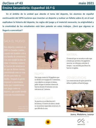 92
DeClara nº 43 maio 2021
Ensino Secundário: Espanhol 10.º G
Joana, Madalena, Leonor
En el ámbito de la unidad que aborda el tema del deporte, los alumnos de español
continuación del 10ºG tuvieron que inventar un deporte y realizar un folleto sobre él, en el cual
explicaban la historia del deporte, las reglas del juego y el material necesario. La originalidad y
la creatividad de los estudiantes está bien patente en estos trabajos. ¿Será que algunos se
llegará a concretizar?
 
