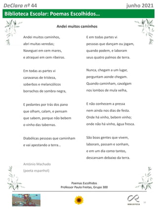 10
Poemas Escolhidos
Professor Paulo Freitas, Grupo 300
DeClara nº 44 junho 2021
Biblioteca Escolar: Poemas Escolhidos…
Andei muitos caminhos,
abri muitas veredas;
Naveguei em cem mares,
e atraquei em cem ribeiras.
Em todas as partes vi
caravanas de tristeza,
soberbos e melancólicos
borrachos de sombra negra,
E pedantes por trás dos pano
que olham, calam, e pensam
que sabem, porque não bebem
o vinho das tabernas.
Diabólicas pessoas que caminham
e vai apestando a terra…
E em todas partes vi
pessoas que dançam ou jogam,
quando podem, e laboram
seus quatro palmos de terra.
Nunca, chegam a um lugar,
perguntam aonde chegam.
Quando caminham, cavalgam
nos lombos de mula velha,
E não conhecem a pressa
nem ainda nos dias de festa.
Onde há vinho, bebem vinho;
onde não há vinho, água fresca.
São boas gentes que vivem,
laboram, passam e sonham,
e em um dia como tantos,
descansam debaixo da terra.
Andei muitos caminhos
António Machado
(poeta espanhol)
 