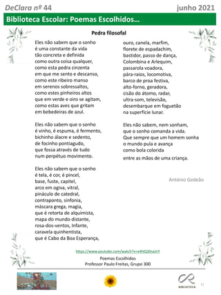 11
Poemas Escolhidos
Professor Paulo Freitas, Grupo 300
DeClara nº 44 junho 2021
Biblioteca Escolar: Poemas Escolhidos…
Eles não sabem que o sonho
é uma constante da vida
tão concreta e definida
como outra coisa qualquer,
como esta pedra cinzenta
em que me sento e descanso,
como este ribeiro manso
em serenos sobressaltos,
como estes pinheiros altos
que em verde e oiro se agitam,
como estas aves que gritam
em bebedeiras de azul.
Eles não sabem que o sonho
é vinho, é espuma, é fermento,
bichinho álacre e sedento,
de focinho pontiagudo,
que fossa através de tudo
num perpétuo movimento.
Eles não sabem que o sonho
é tela, é cor, é pincel,
base, fuste, capitel,
arco em ogiva, vitral,
pináculo de catedral,
contraponto, sinfonia,
máscara grega, magia,
que é retorta de alquimista,
mapa do mundo distante,
rosa-dos-ventos, Infante,
caravela quinhentista,
que é Cabo da Boa Esperança,
ouro, canela, marfim,
florete de espadachim,
bastidor, passo de dança,
Colombina e Arlequim,
passarola voadora,
pára-raios, locomotiva,
barco de proa festiva,
alto-forno, geradora,
cisão do átomo, radar,
ultra-som, televisão,
desembarque em foguetão
na superfície lunar.
Eles não sabem, nem sonham,
que o sonho comanda a vida.
Que sempre que um homem sonha
o mundo pula e avança
como bola colorida
entre as mãos de uma criança.
Pedra filosofal
António Gedeão
https://www.youtube.com/watch?v=e4HQJ0naJnY
 