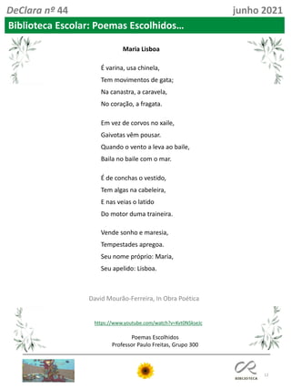 12
Poemas Escolhidos
Professor Paulo Freitas, Grupo 300
DeClara nº 44 junho 2021
Biblioteca Escolar: Poemas Escolhidos…
É varina, usa chinela,
Tem movimentos de gata;
Na canastra, a caravela,
No coração, a fragata.
Em vez de corvos no xaile,
Gaivotas vêm pousar.
Quando o vento a leva ao baile,
Baila no baile com o mar.
É de conchas o vestido,
Tem algas na cabeleira,
E nas veias o latido
Do motor duma traineira.
Vende sonho e maresia,
Tempestades apregoa.
Seu nome próprio: Maria,
Seu apelido: Lisboa.
Maria Lisboa
David Mourão-Ferreira, In Obra Poética
https://www.youtube.com/watch?v=Kvt0NSkseJc
 