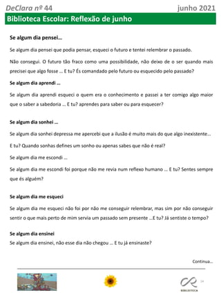 14
DeClara nº 44 junho 2021
Biblioteca Escolar: Reflexão de junho
Se algum dia pensei…
Se algum dia pensei que podia pensar, esqueci o futuro e tentei relembrar o passado.
Não consegui. O futuro tão fraco como uma possibilidade, não deixo de o ser quando mais
precisei que algo fosse … E tu? És comandado pelo futuro ou esquecido pelo passado?
Se algum dia aprendi …
Se algum dia aprendi esqueci o quem era o conhecimento e passei a ter comigo algo maior
que o saber a sabedoria … E tu? aprendes para saber ou para esquecer?
Se algum dia sonhei …
Se algum dia sonhei depressa me apercebi que a ilusão é muito mais do que algo inexistente…
E tu? Quando sonhas defines um sonho ou apenas sabes que não é real?
Se algum dia me escondi …
Se algum dia me escondi foi porque não me revia num reflexo humano … E tu? Sentes sempre
que és alguém?
Se algum dia me esqueci
Se algum dia me esqueci não foi por não me conseguir relembrar, mas sim por não conseguir
sentir o que mais perto de mim servia um passado sem presente …E tu? Já sentiste o tempo?
Se algum dia ensinei
Se algum dia ensinei, não esse dia não chegou … E tu já ensinaste?
Continua…
 